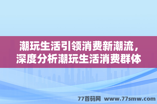 潮玩生活引领消费新潮流，深度分析潮玩生活消费群体及团购玩法