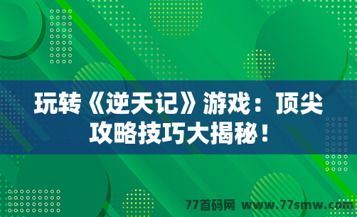 玩转《逆天记》游戏：顶尖攻略技巧大揭秘！